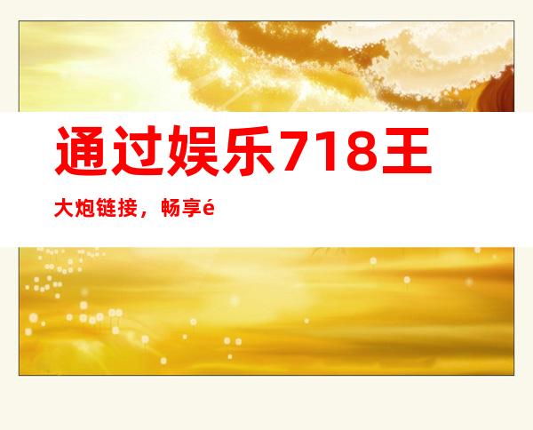 通过娱乐718王大炮链接，畅享高清电影、热门吃瓜