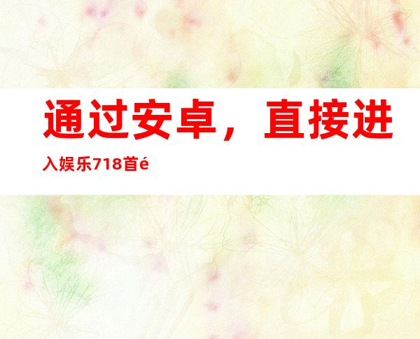 通过安卓，直接进入娱乐718首页社会化瓜，为你提供最好的内容