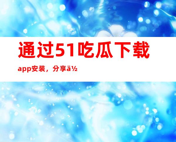 通过51吃瓜下载app安装，分享你最喜欢的网址