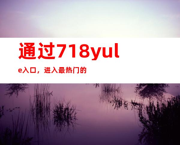 通过718yule入口，进入最热门的娱乐场所