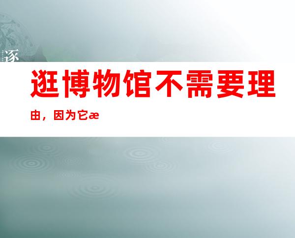 逛博物馆不需要理由，因为它本来就是生活的一部分