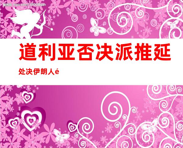 道利亚否决 派推延处决伊朗人量 再威逼 道政府 