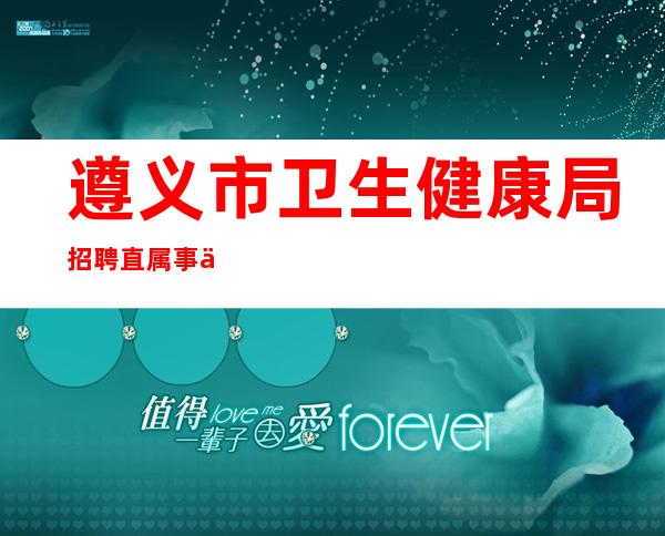 遵义市卫生健康局招聘直属事业单位，遵义市卫生健康局官网实践技能考试