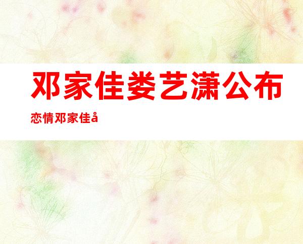 邓家佳娄艺潇公布恋情 邓家佳娄艺潇个人资料照片