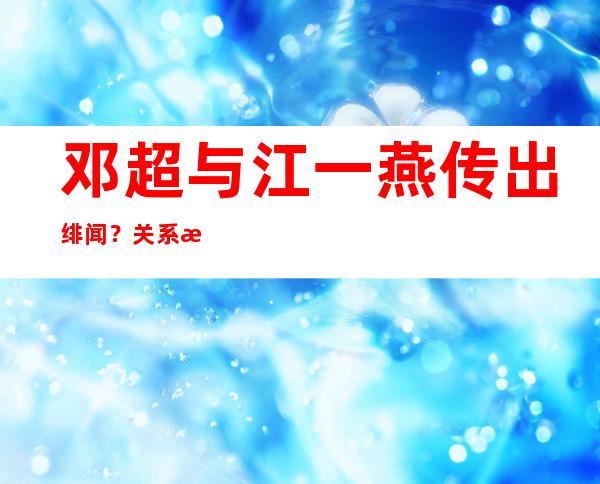 邓超与江一燕传出绯闻？关系曝光后孙俪花重金压下消息