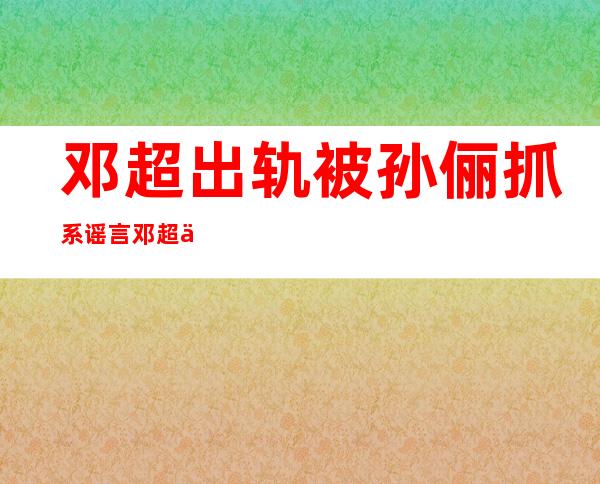 邓超出轨被孙俪抓系谣言邓超与安以轩真实关系揭秘