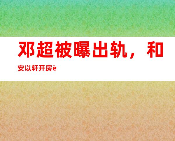 邓超被曝出轨，和安以轩开房被抓