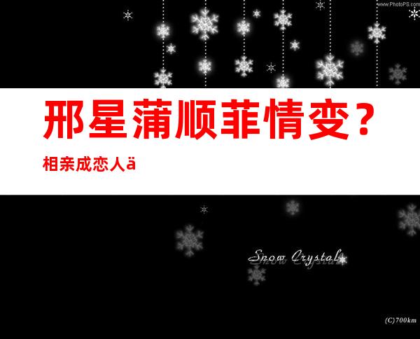 邢星蒲顺菲情变？相亲成恋人不靠谱？