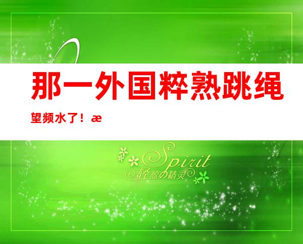 那一外国粹 熟跳绳望频水了！本国网友赞赏：太炫酷了