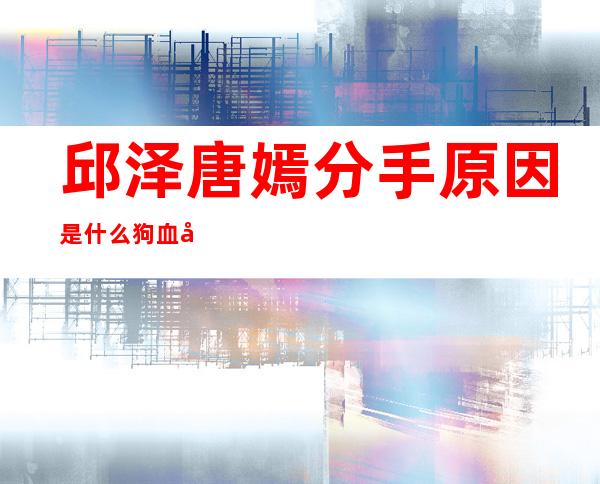 邱泽唐嫣分手原因是什么狗血内幕绝对想不到 _邱泽唐嫣分手原因是什么