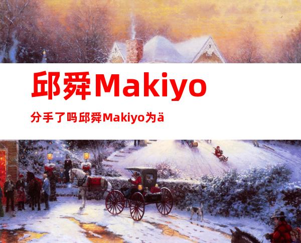 邱舜Makiyo分手了吗 邱舜Makiyo为何会分手