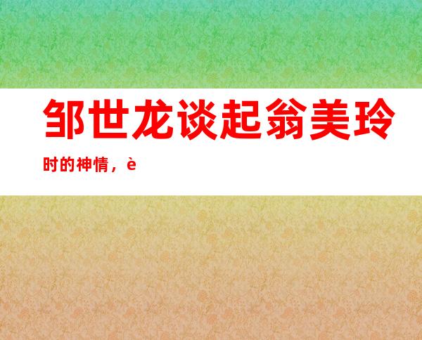 邹世龙谈起翁美玲时的神情，让很多人深深的沦陷大喊羡慕啊！