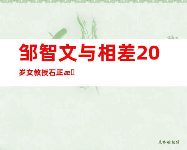 邹智文与相差20岁女教授石正方相恋，曝光后引起广大网友热议 _相差