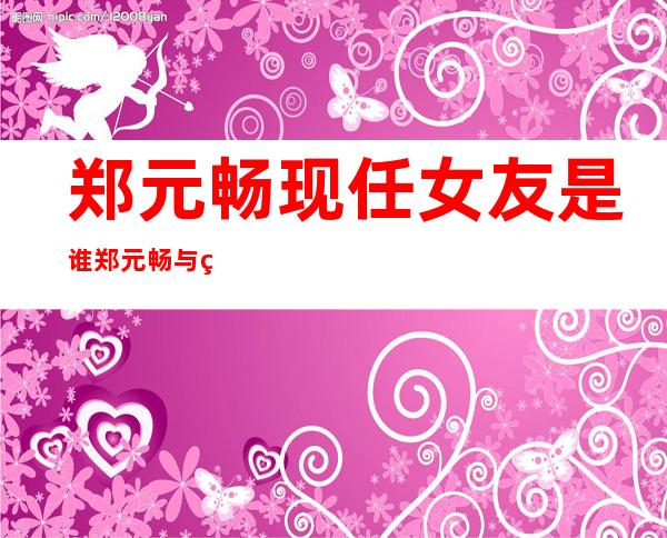 郑元畅现任女友是谁郑元畅与现任女友亲密照 _郑元畅现任女友是谁