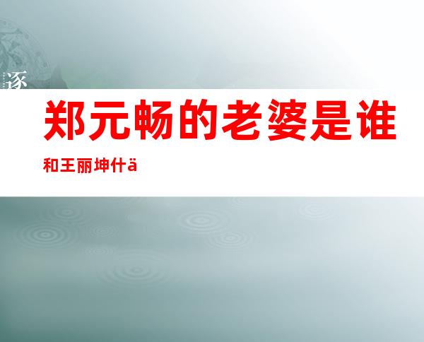 郑元畅的老婆是谁 和王丽坤什么关系是情侣吗