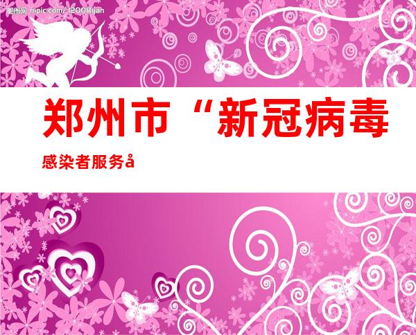 郑州市“新冠病毒感染者服务平台”今日12时上线试运行