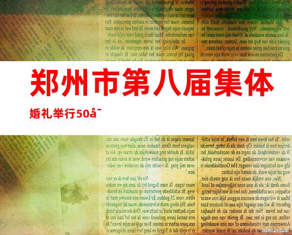 郑州市第八届集体婚礼举行 50对于新人携手开启幸福糊口