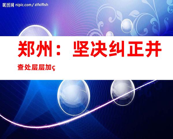 郑州：坚决纠正并查处层层加码 一刀切等过分防疫举动