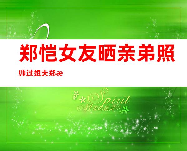 郑恺女友晒亲弟照帅过姐夫 郑恺为什么剃光头家庭背景太恐怖