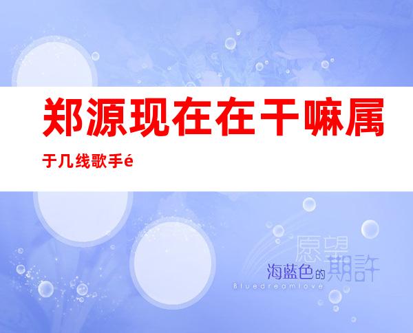 郑源现在在干嘛属于几线歌手 郑源不进入娱乐圈的内幕是什么