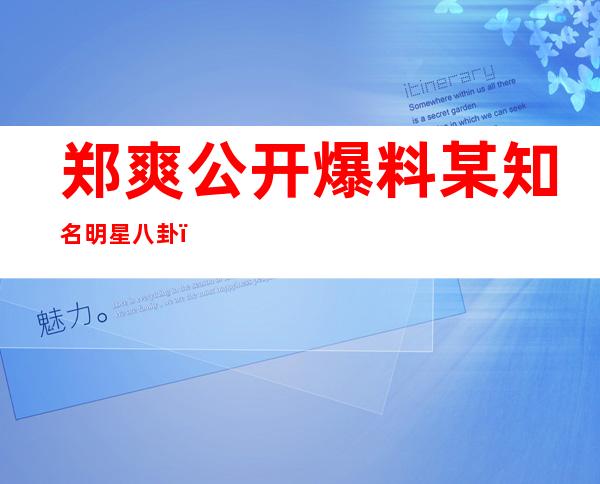 郑爽公开爆料某知名明星八卦，爆料的明星居然是这个人