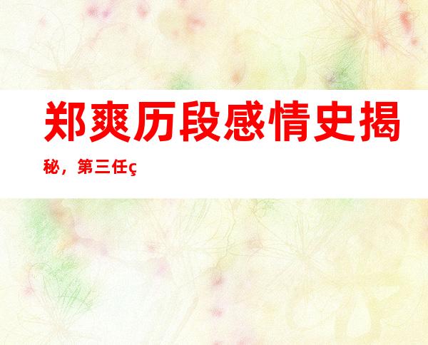 郑爽历段感情史揭秘，第三任男友张恒被吐槽吃软饭！