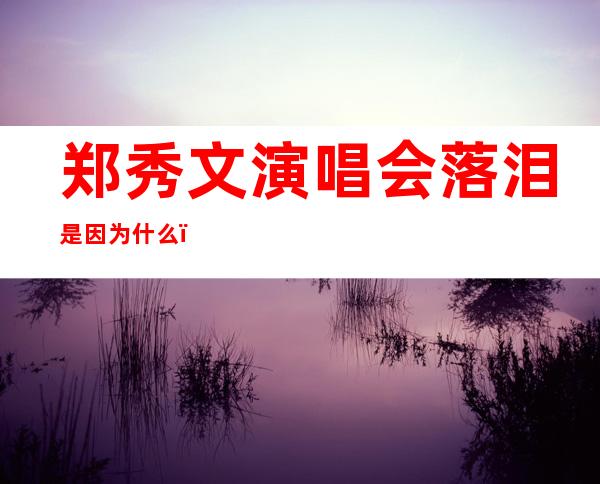 郑秀文演唱会落泪是因为什么？一首歌想起一些艰苦的经历