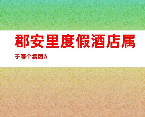 郡安里度假酒店属于哪个集团——莫干山郡安里度假酒店