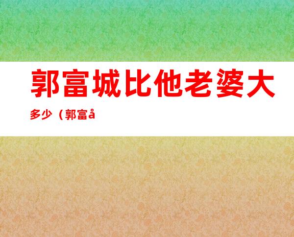 郭富城比他老婆大多少（郭富城比她老婆大几岁）