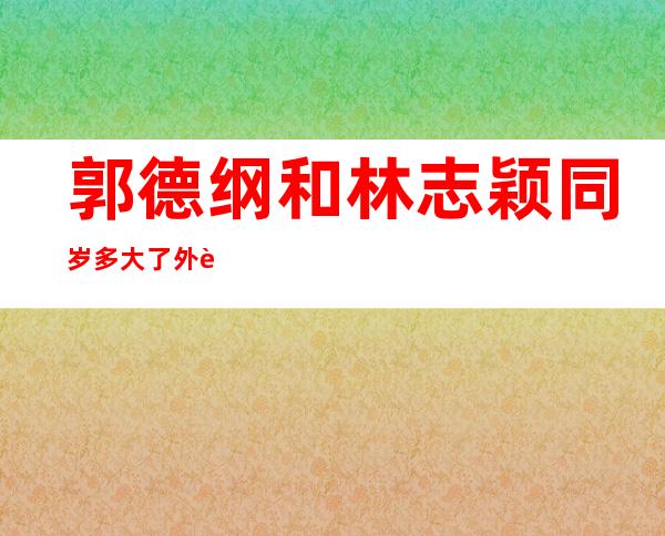 郭德纲和林志颖同岁多大了 外貌上你惊讶