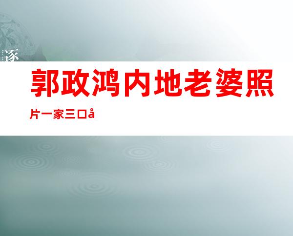 郭政鸿内地老婆照片 一家三口十分温馨