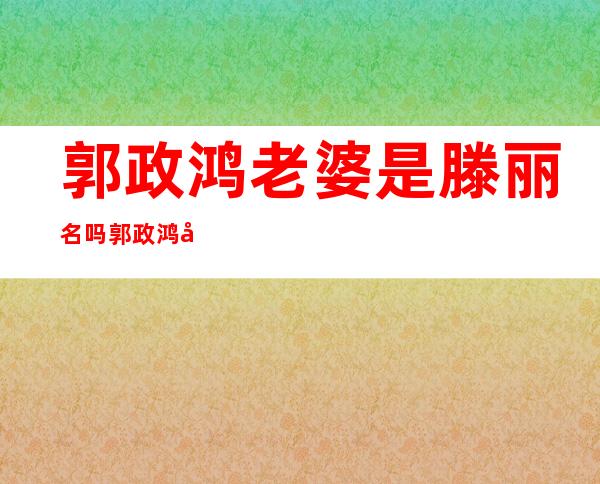 郭政鸿老婆是滕丽名吗 郭政鸿婚史揭秘他结过几次婚了 - 娱乐八卦