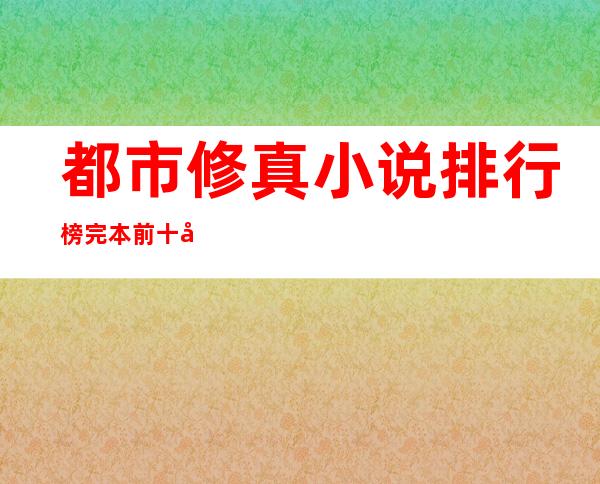 都市修真小说排行榜完本前十名(都市修真小说十大巅峰之作)