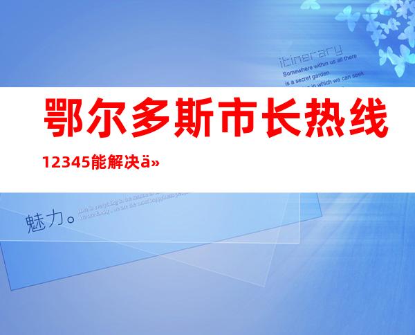 鄂尔多斯市长热线12345能解决什么问题（鄂尔多斯市长安4s店销售电话）