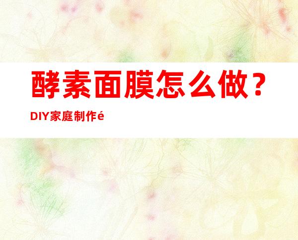 酵素面膜怎么做？DIY家庭制作酵素面膜配方大全方法