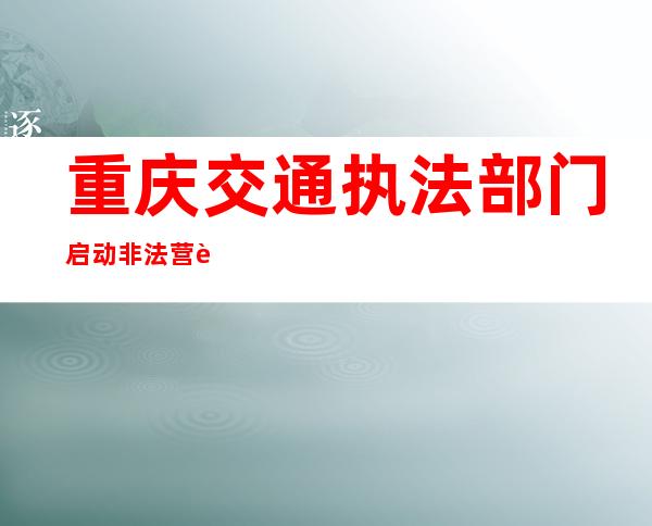 重庆交通执法部门启动非法营运专项整治