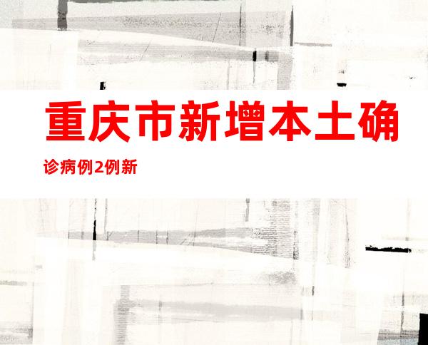 重庆市新增本土确诊病例2例 新增本土无症状感染者1例