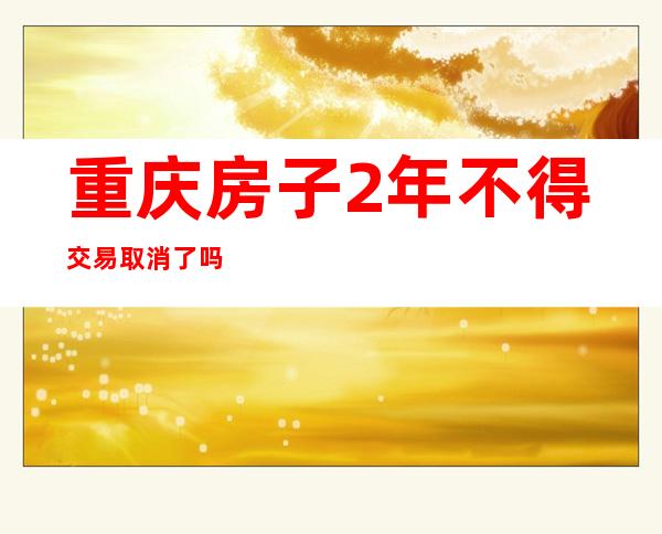 重庆房子2年不得交易 取消了吗（大连房子两年内不得交易）