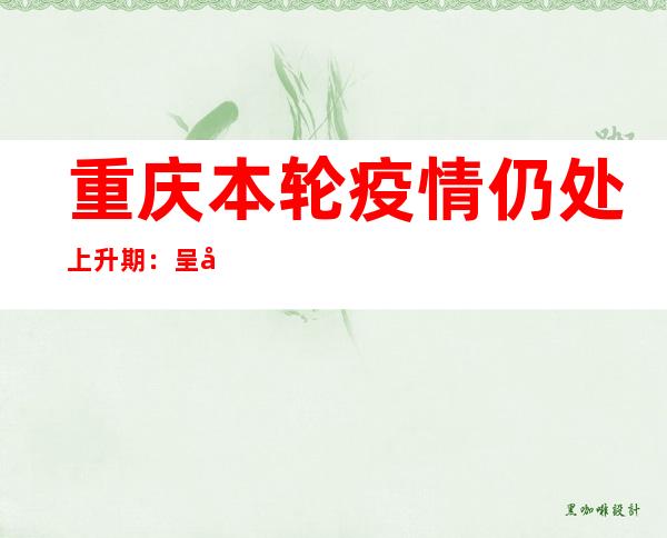 重庆本轮疫情仍处上升期：呈多点多链并行、披发汇集并存特色