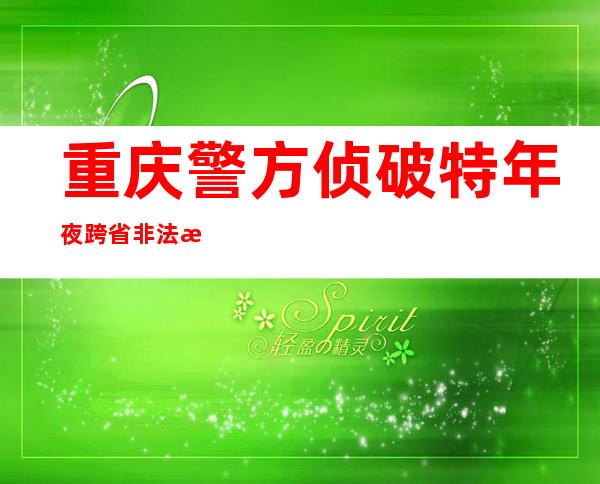 重庆警方侦破特年夜跨省非法捕捞水产物案 抓获嫌犯72名