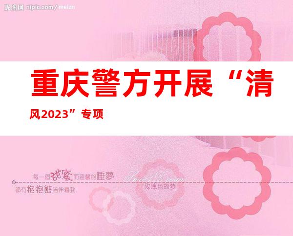 重庆警方开展“清风2023”专项行动严打农村赌博犯罪