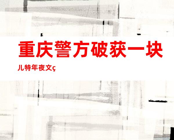 重庆警方破获一块儿特年夜文物鉴定养老诈骗案 抓获犯法嫌疑人53人