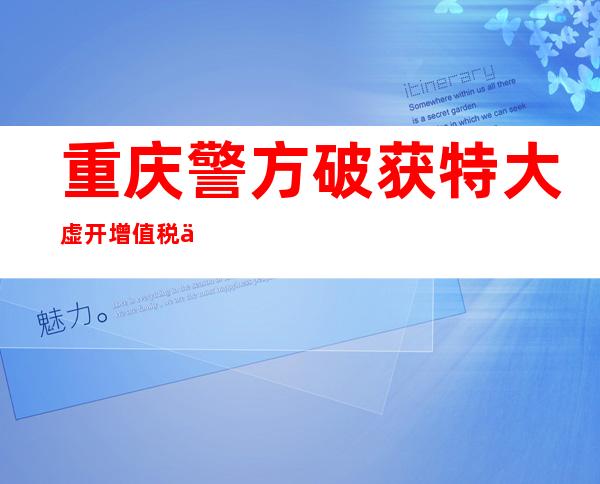 重庆警方破获特大虚开增值税专用发票案 涉案金额超300亿元