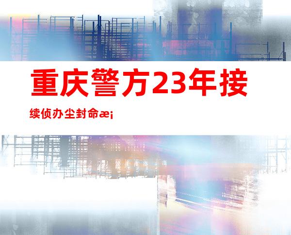 重庆警方23年接续侦办 尘封命案胜利缉凶