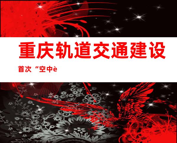 重庆轨道交通建设首次“空中转体”完成