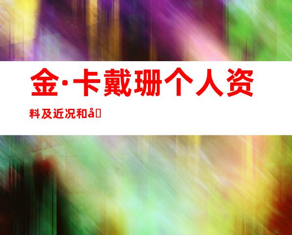 金·卡戴珊个人资料及近况和图片金·卡戴珊的男友是谁 _金·卡戴珊个人资料及近况和