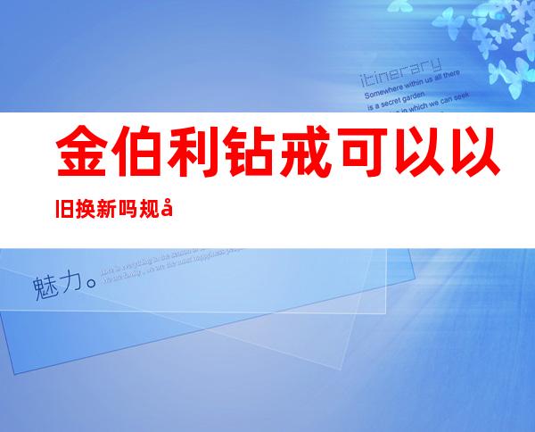 金伯利钻戒可以以旧换新吗 规则是这样