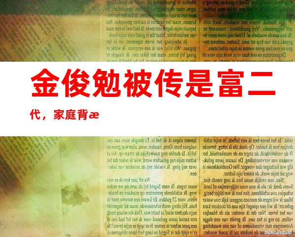 金俊勉被传是富二代，家庭背景遭曝光！