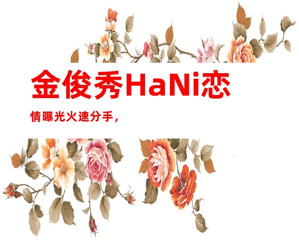 金俊秀HaNi恋情曝光火速分手，一年感情说分就分实则出轨？