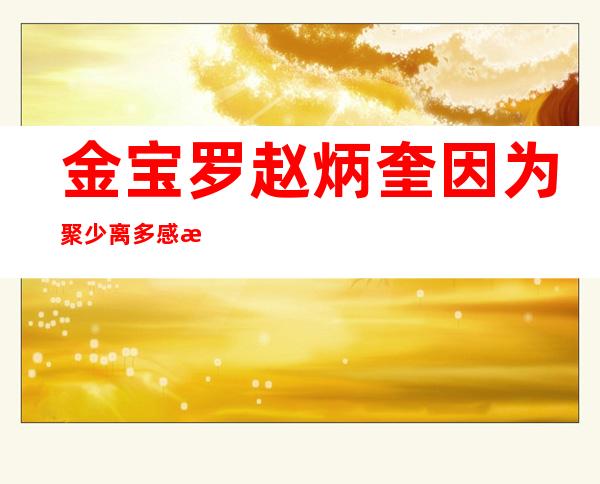 金宝罗赵炳奎因为聚少离多感情变淡分手，网传分手原因没那么简单！